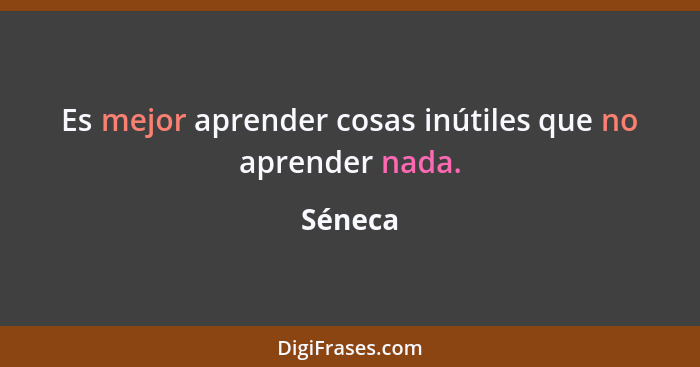 Es mejor aprender cosas inútiles que no aprender nada.... - Séneca