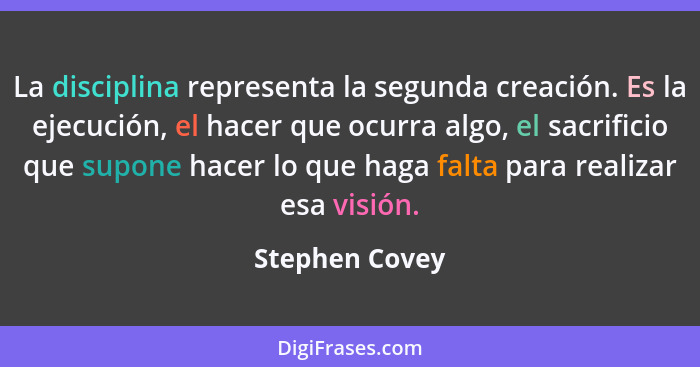 La disciplina representa la segunda creación. Es la ejecución, el hacer que ocurra algo, el sacrificio que supone hacer lo que haga fa... - Stephen Covey