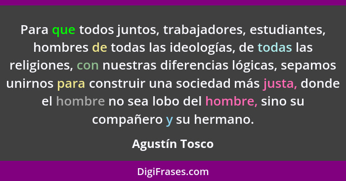 Para que todos juntos, trabajadores, estudiantes, hombres de todas las ideologías, de todas las religiones, con nuestras diferencias l... - Agustín Tosco