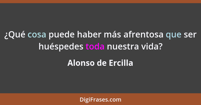 ¿Qué cosa puede haber más afrentosa que ser huéspedes toda nuestra vida?... - Alonso de Ercilla