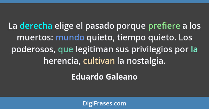 La derecha elige el pasado porque prefiere a los muertos: mundo quieto, tiempo quieto. Los poderosos, que legitiman sus privilegios... - Eduardo Galeano