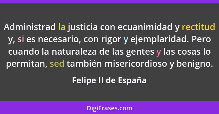 Administrad la justicia con ecuanimidad y rectitud y, si es necesario, con rigor y ejemplaridad. Pero cuando la naturaleza de la... - Felipe II de España