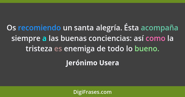 Os recomiendo un santa alegría. Ésta acompaña siempre a las buenas conciencias: así como la tristeza es enemiga de todo lo bueno.... - Jerónimo Usera