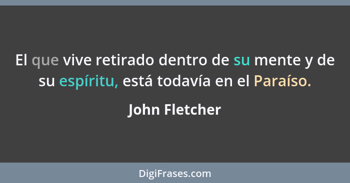 El que vive retirado dentro de su mente y de su espíritu, está todavía en el Paraíso.... - John Fletcher