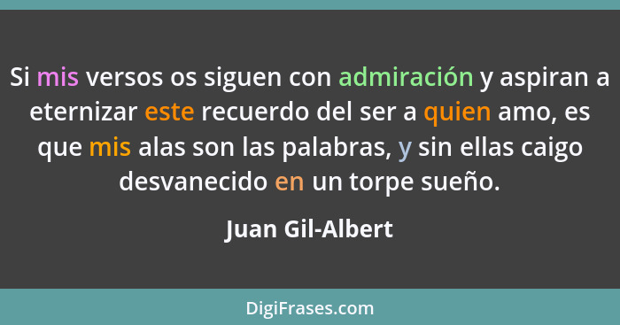 Si mis versos os siguen con admiración y aspiran a eternizar este recuerdo del ser a quien amo, es que mis alas son las palabras, y... - Juan Gil-Albert