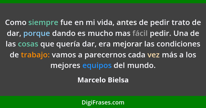 Como siempre fue en mi vida, antes de pedir trato de dar, porque dando es mucho mas fácil pedir. Una de las cosas que quería dar, era... - Marcelo Bielsa