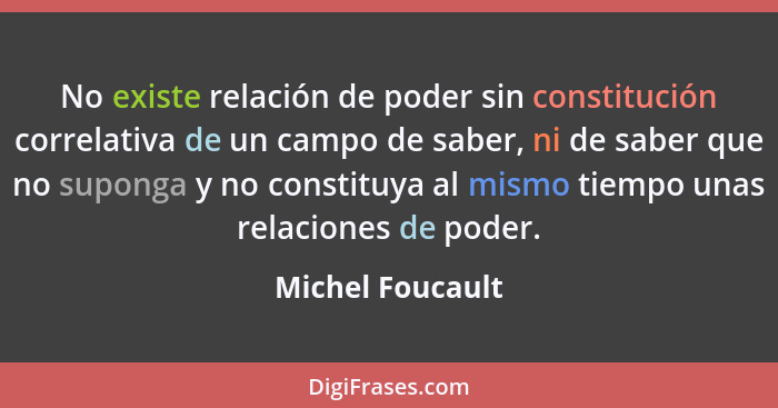 No existe relación de poder sin constitución correlativa de un campo de saber, ni de saber que no suponga y no constituya al mismo t... - Michel Foucault