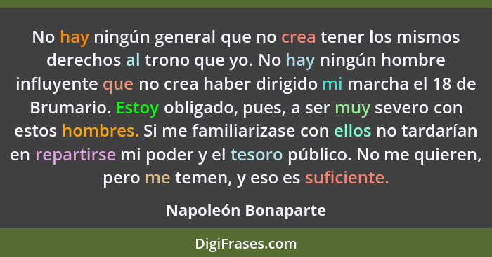 No hay ningún general que no crea tener los mismos derechos al trono que yo. No hay ningún hombre influyente que no crea haber di... - Napoleón Bonaparte