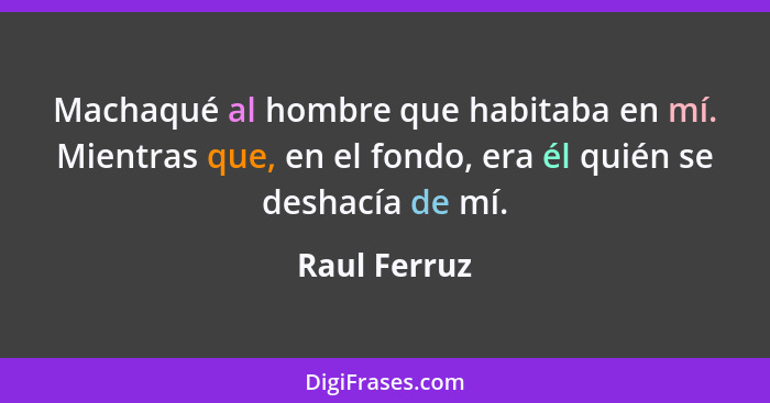 Machaqué al hombre que habitaba en mí. Mientras que, en el fondo, era él quién se deshacía de mí.... - Raul Ferruz