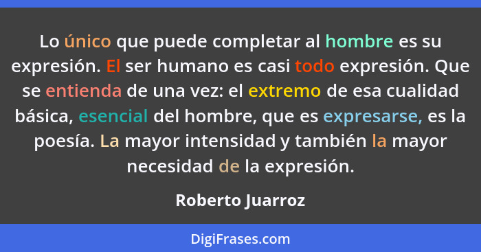 Lo único que puede completar al hombre es su expresión. El ser humano es casi todo expresión. Que se entienda de una vez: el extremo... - Roberto Juarroz