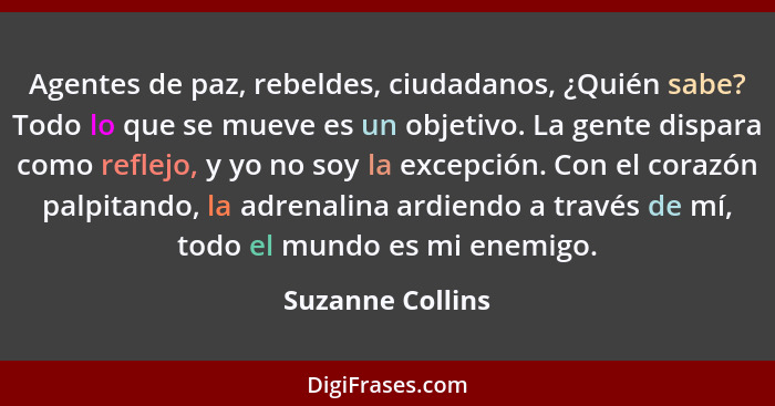 Agentes de paz, rebeldes, ciudadanos, ¿Quién sabe? Todo lo que se mueve es un objetivo. La gente dispara como reflejo, y yo no soy l... - Suzanne Collins