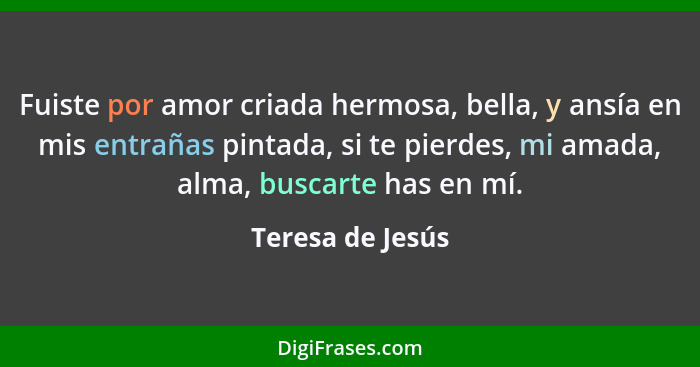 Fuiste por amor criada hermosa, bella, y ansía en mis entrañas pintada, si te pierdes, mi amada, alma, buscarte has en mí.... - Teresa de Jesús