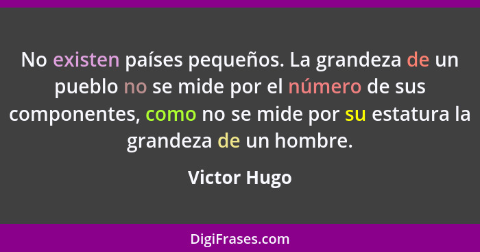 No existen países pequeños. La grandeza de un pueblo no se mide por el número de sus componentes, como no se mide por su estatura la gra... - Victor Hugo