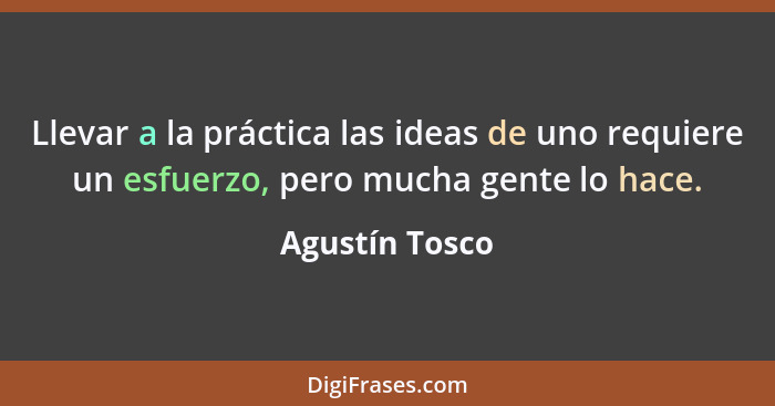 Llevar a la práctica las ideas de uno requiere un esfuerzo, pero mucha gente lo hace.... - Agustín Tosco