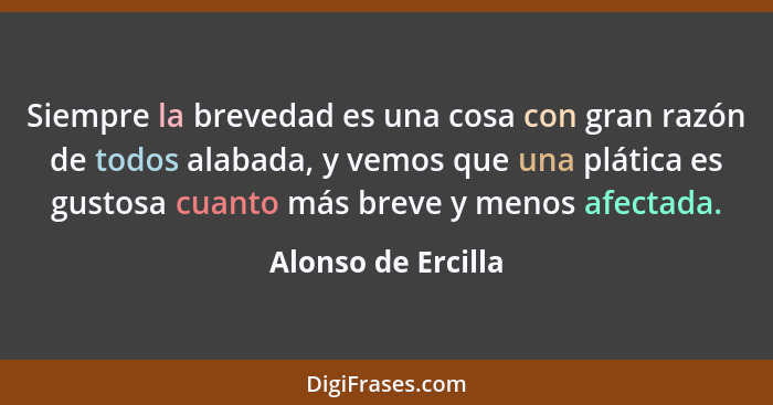 Siempre la brevedad es una cosa con gran razón de todos alabada, y vemos que una plática es gustosa cuanto más breve y menos afect... - Alonso de Ercilla