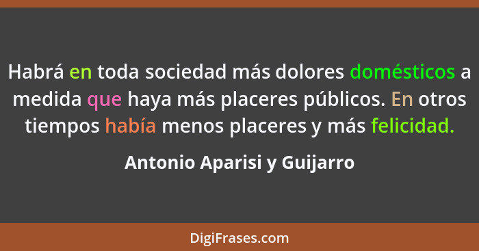 Habrá en toda sociedad más dolores domésticos a medida que haya más placeres públicos. En otros tiempos había menos place... - Antonio Aparisi y Guijarro