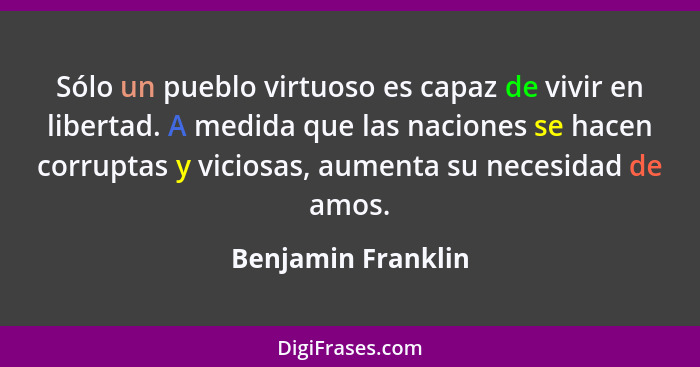 Sólo un pueblo virtuoso es capaz de vivir en libertad. A medida que las naciones se hacen corruptas y viciosas, aumenta su necesid... - Benjamin Franklin