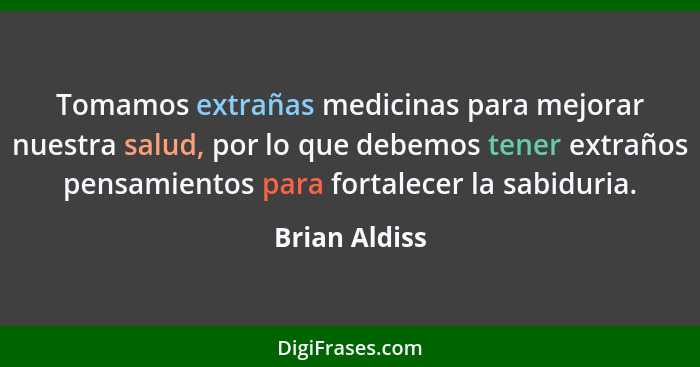 Tomamos extrañas medicinas para mejorar nuestra salud, por lo que debemos tener extraños pensamientos para fortalecer la sabiduria.... - Brian Aldiss