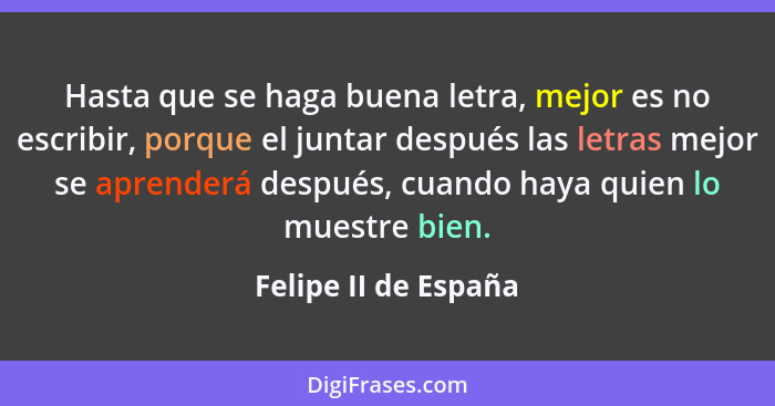 Hasta que se haga buena letra, mejor es no escribir, porque el juntar después las letras mejor se aprenderá después, cuando haya... - Felipe II de España