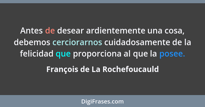 Antes de desear ardientemente una cosa, debemos cerciorarnos cuidadosamente de la felicidad que proporciona al que la p... - François de La Rochefoucauld