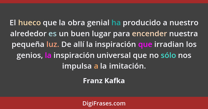 El hueco que la obra genial ha producido a nuestro alrededor es un buen lugar para encender nuestra pequeña luz. De allí la inspiración... - Franz Kafka