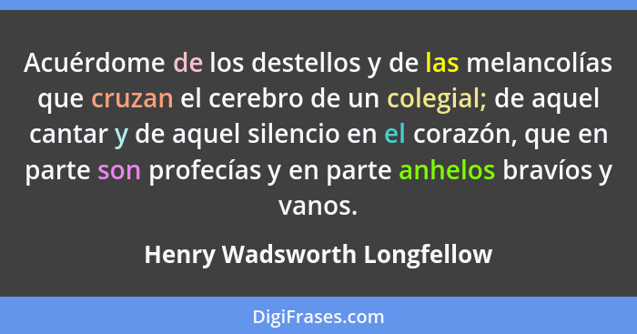 Acuérdome de los destellos y de las melancolías que cruzan el cerebro de un colegial; de aquel cantar y de aquel silencio... - Henry Wadsworth Longfellow