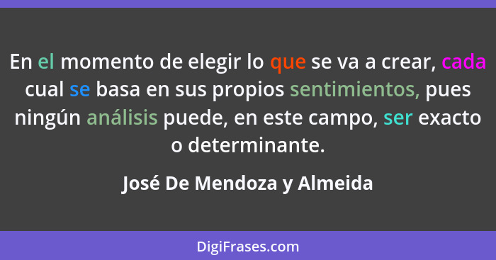 En el momento de elegir lo que se va a crear, cada cual se basa en sus propios sentimientos, pues ningún análisis puede, e... - José De Mendoza y Almeida