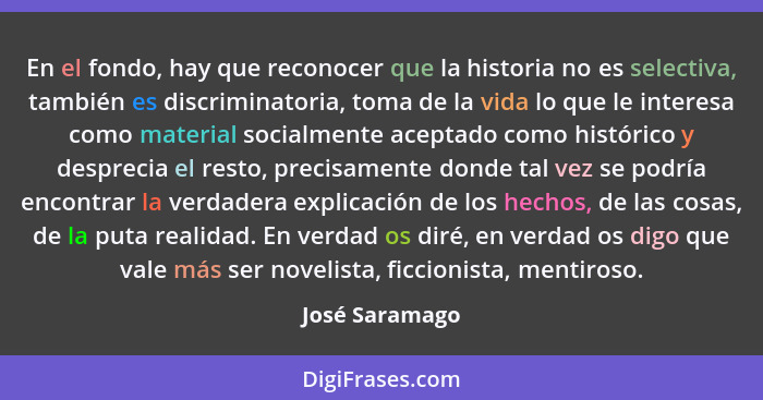 En el fondo, hay que reconocer que la historia no es selectiva, también es discriminatoria, toma de la vida lo que le interesa como ma... - José Saramago