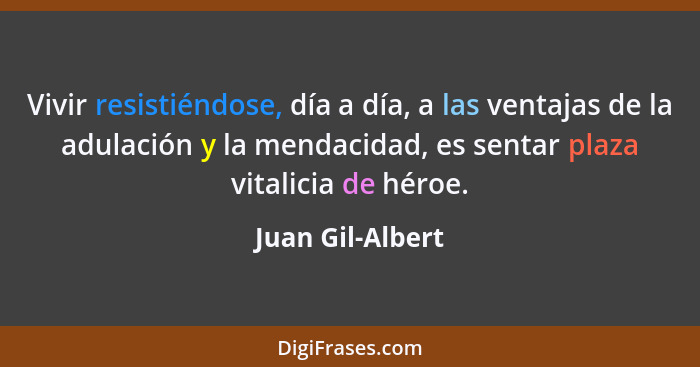 Vivir resistiéndose, día a día, a las ventajas de la adulación y la mendacidad, es sentar plaza vitalicia de héroe.... - Juan Gil-Albert