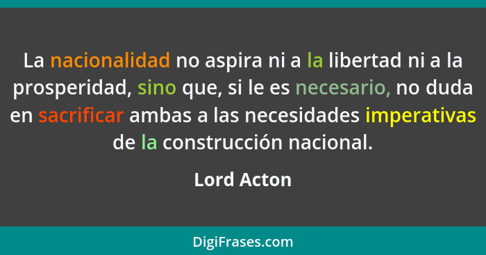 La nacionalidad no aspira ni a la libertad ni a la prosperidad, sino que, si le es necesario, no duda en sacrificar ambas a las necesidad... - Lord Acton