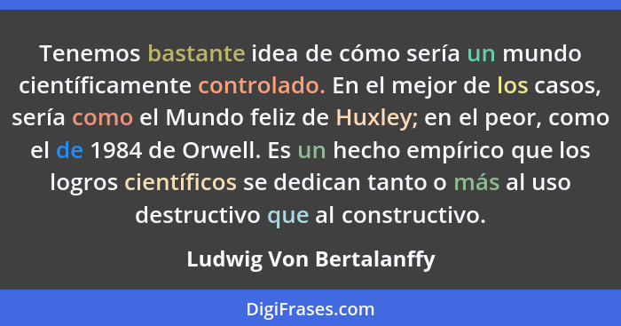 Tenemos bastante idea de cómo sería un mundo científicamente controlado. En el mejor de los casos, sería como el Mundo feliz... - Ludwig Von Bertalanffy