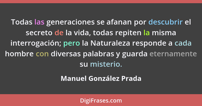 Todas las generaciones se afanan por descubrir el secreto de la vida, todas repiten la misma interrogación; pero la Naturaleza... - Manuel González Prada
