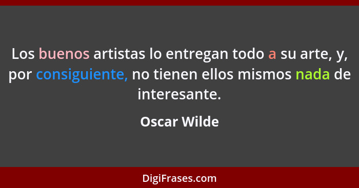Los buenos artistas lo entregan todo a su arte, y, por consiguiente, no tienen ellos mismos nada de interesante.... - Oscar Wilde