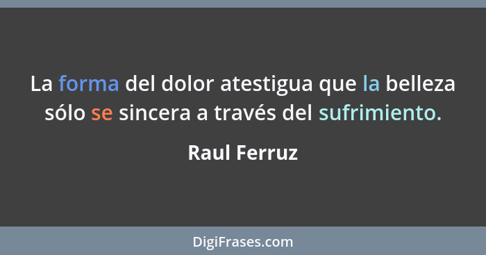 La forma del dolor atestigua que la belleza sólo se sincera a través del sufrimiento.... - Raul Ferruz