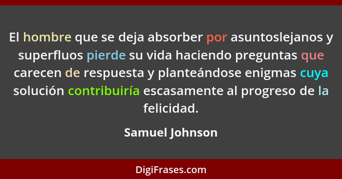 El hombre que se deja absorber por asuntoslejanos y superfluos pierde su vida haciendo preguntas que carecen de respuesta y planteánd... - Samuel Johnson