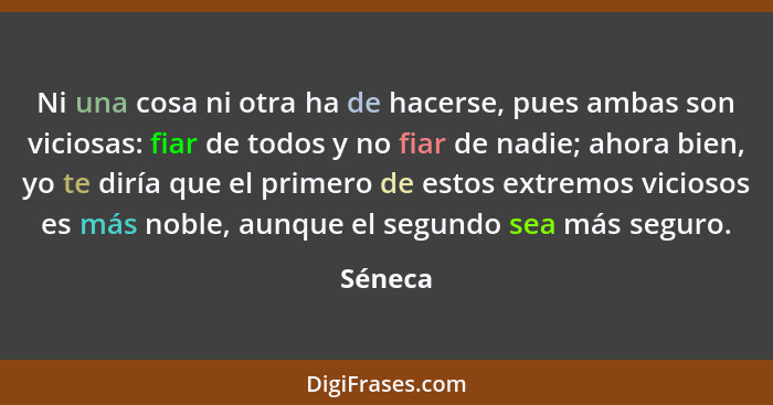 Ni una cosa ni otra ha de hacerse, pues ambas son viciosas: fiar de todos y no fiar de nadie; ahora bien, yo te diría que el primero de estos... - Séneca