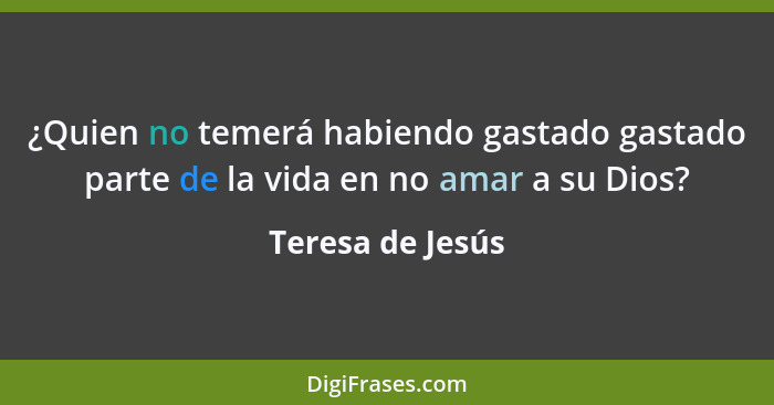 ¿Quien no temerá habiendo gastado gastado parte de la vida en no amar a su Dios?... - Teresa de Jesús