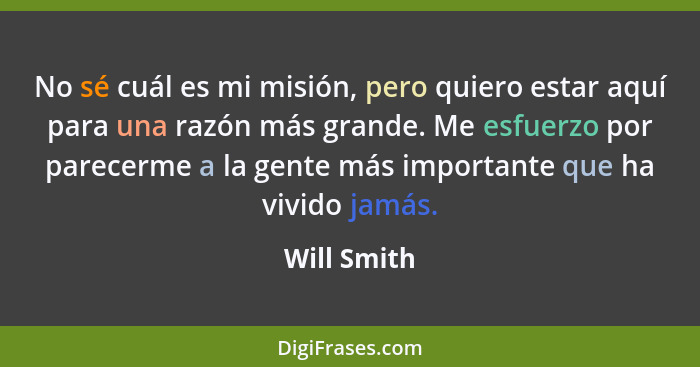 No sé cuál es mi misión, pero quiero estar aquí para una razón más grande. Me esfuerzo por parecerme a la gente más importante que ha viv... - Will Smith