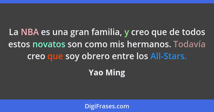 La NBA es una gran familia, y creo que de todos estos novatos son como mis hermanos. Todavía creo que soy obrero entre los All-Stars.... - Yao Ming