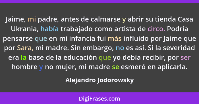 Jaime, mi padre, antes de calmarse y abrir su tienda Casa Ukrania, había trabajado como artista de circo. Podría pensarse que e... - Alejandro Jodorowsky