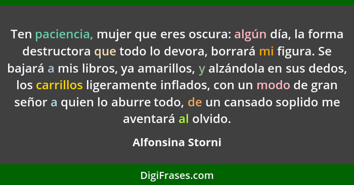 Ten paciencia, mujer que eres oscura: algún día, la forma destructora que todo lo devora, borrará mi figura. Se bajará a mis libros... - Alfonsina Storni