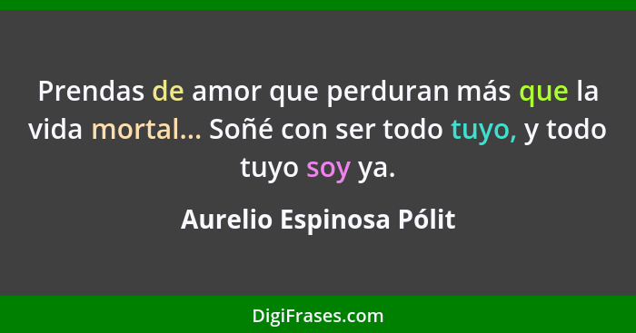 Prendas de amor que perduran más que la vida mortal... Soñé con ser todo tuyo, y todo tuyo soy ya.... - Aurelio Espinosa Pólit