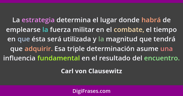 La estrategia determina el lugar donde habrá de emplearse la fuerza militar en el combate, el tiempo en que ésta será utilizada... - Carl von Clausewitz