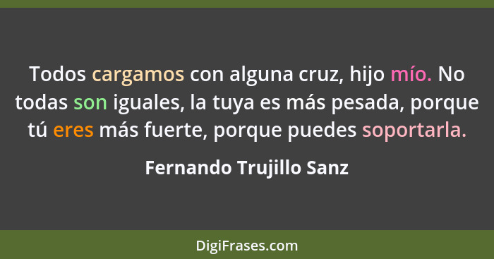 Todos cargamos con alguna cruz, hijo mío. No todas son iguales, la tuya es más pesada, porque tú eres más fuerte, porque pued... - Fernando Trujillo Sanz