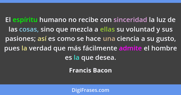 El espíritu humano no recibe con sinceridad la luz de las cosas, sino que mezcla a ellas su voluntad y sus pasiones; así es como se ha... - Francis Bacon