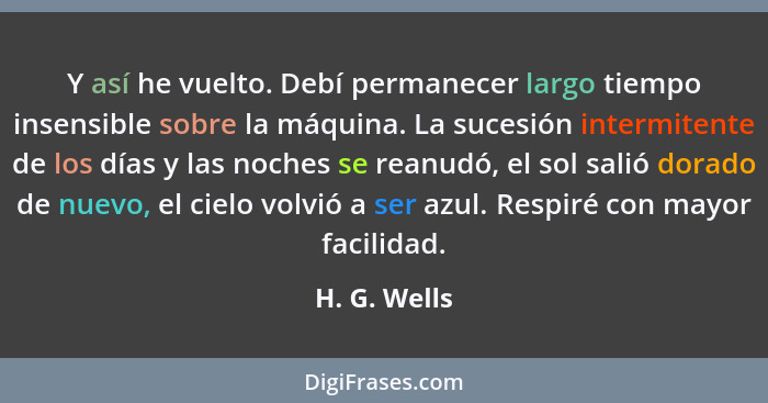 Y así he vuelto. Debí permanecer largo tiempo insensible sobre la máquina. La sucesión intermitente de los días y las noches se reanudó,... - H. G. Wells