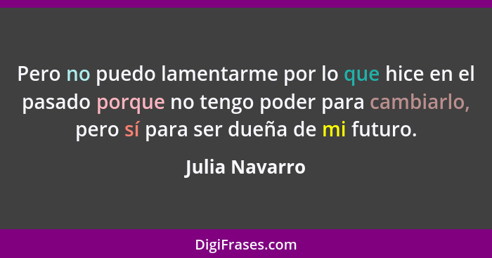 Pero no puedo lamentarme por lo que hice en el pasado porque no tengo poder para cambiarlo, pero sí para ser dueña de mi futuro.... - Julia Navarro