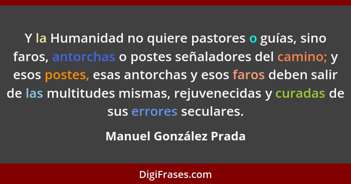 Y la Humanidad no quiere pastores o guías, sino faros, antorchas o postes señaladores del camino; y esos postes, esas antorcha... - Manuel González Prada