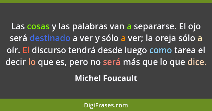 Las cosas y las palabras van a separarse. El ojo será destinado a ver y sólo a ver; la oreja sólo a oír. El discurso tendrá desde lu... - Michel Foucault