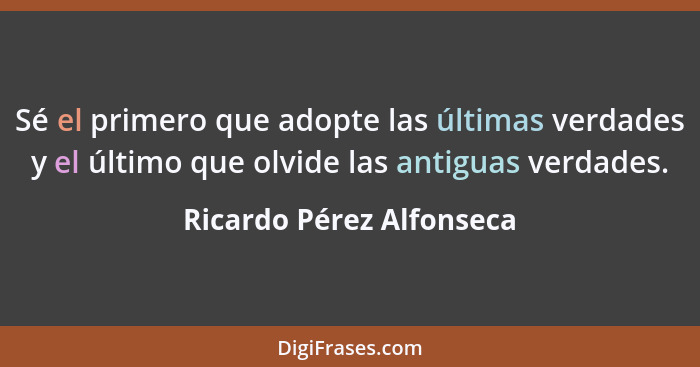 Sé el primero que adopte las últimas verdades y el último que olvide las antiguas verdades.... - Ricardo Pérez Alfonseca